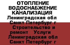 ОТОПЛЕНИЕ, ВОДОСНАБЖЕНИЕ, КАНАЛИЗАЦИЯ - Ленинградская обл., Санкт-Петербург г. Строительство и ремонт » Услуги   . Ленинградская обл.,Санкт-Петербург г.